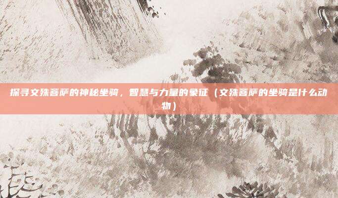 探寻文殊菩萨的神秘坐骑，智慧与力量的象征（文殊菩萨的坐骑是什么动物）
