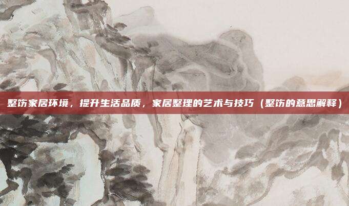 整饬家居环境，提升生活品质，家居整理的艺术与技巧（整饬的意思解释）