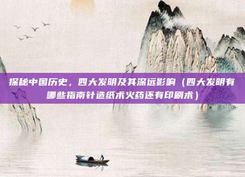 探秘中国历史,四大发明及其深远影响(四大发明有哪些指南针造纸术火药还有印刷术)
