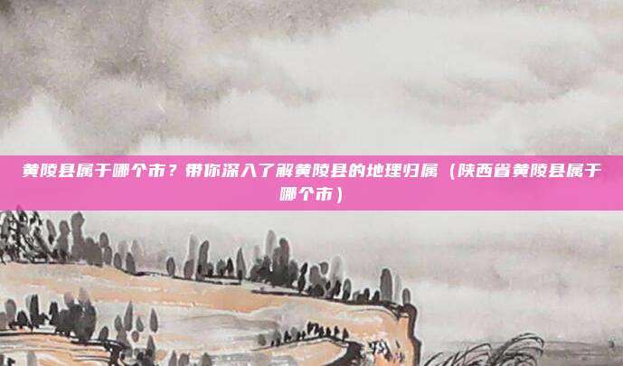 黄陵县属于哪个市？带你深入了解黄陵县的地理归属（陕西省黄陵县属于哪个市）