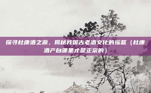 探寻杜康酒之源，揭秘我国古老酒文化的摇篮（杜康酒产自哪里才是正宗的）