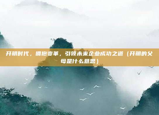 开明时代，拥抱变革，引领未来企业成功之道（开明的父母是什么意思）