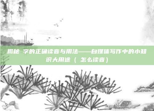 揭秘欻字的正确读音与用法——自媒体写作中的小知识大用途（欻怎么读音）