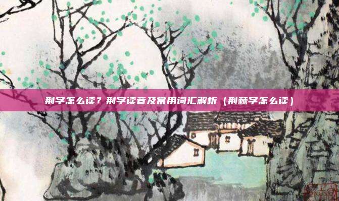 荆字怎么读？荆字读音及常用词汇解析（荆棘字怎么读）