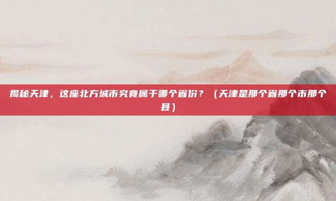 揭秘天津，这座北方城市究竟属于哪个省份？（天津是那个省那个市那个县）