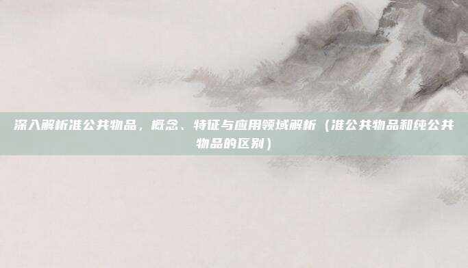 深入解析准公共物品，概念、特征与应用领域解析（准公共物品和纯公共物品的区别）