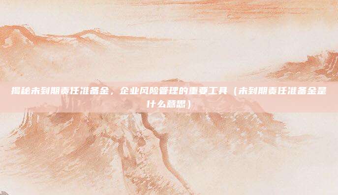 揭秘未到期责任准备金，企业风险管理的重要工具（未到期责任准备金是什么意思）