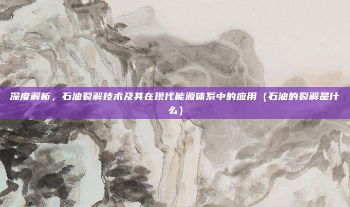 深度解析，石油裂解技术及其在现代能源体系中的应用（石油的裂解是什么）