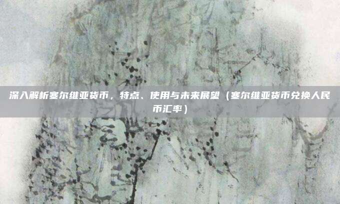 深入解析塞尔维亚货币，特点、使用与未来展望（塞尔维亚货币兑换人民币汇率）
