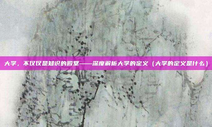 大学，不仅仅是知识的殿堂——深度解析大学的定义（大学的定义是什么）
