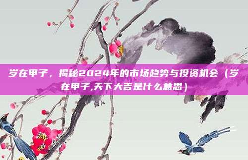 岁在甲子，揭秘2024年的市场趋势与投资机会（岁在甲子,天下大吉是什么意思）