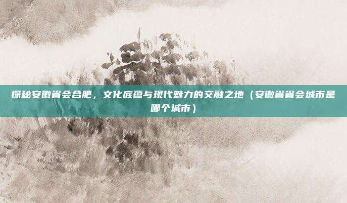 探秘安徽省会合肥，文化底蕴与现代魅力的交融之地（安徽省省会城市是哪个城市）