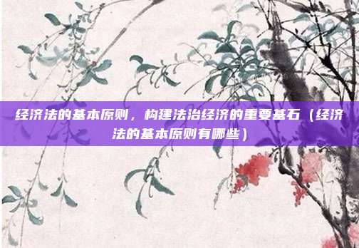 经济法的基本原则，构建法治经济的重要基石（经济法的基本原则有哪些）