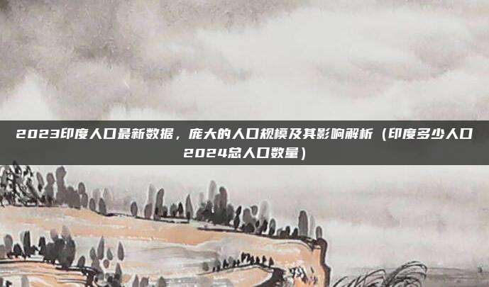 2023印度人口最新数据，庞大的人口规模及其影响解析（印度多少人口2024总人口数量）