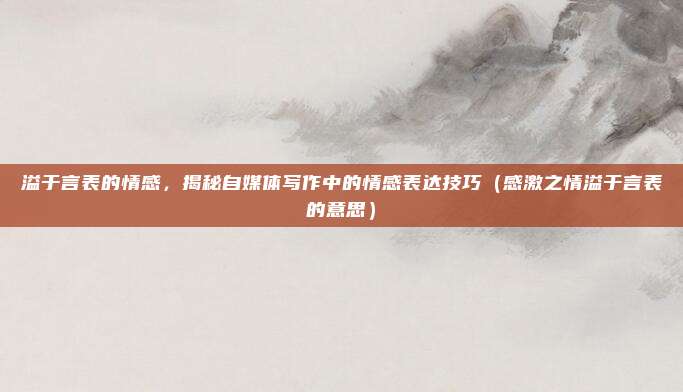 溢于言表的情感，揭秘自媒体写作中的情感表达技巧（感激之情溢于言表的意思）
