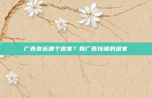 广西靠近哪个国家?和广西接壤的国家