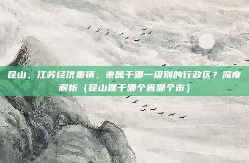 昆山，江苏经济重镇，隶属于哪一级别的行政区？深度解析（昆山属于哪个省哪个市）