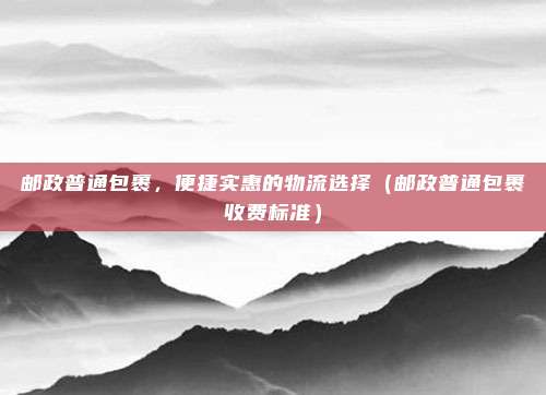 邮政普通包裹，便捷实惠的物流选择（邮政普通包裹收费标准）