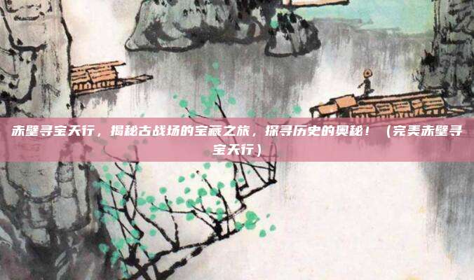赤壁寻宝天行，揭秘古战场的宝藏之旅，探寻历史的奥秘！（完美赤壁寻宝天行）