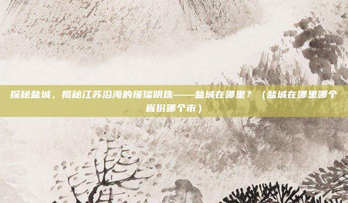 探秘盐城，揭秘江苏沿海的璀璨明珠——盐城在哪里？（盐城在哪里哪个省份哪个市）