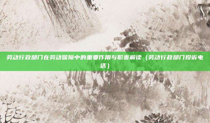 劳动行政部门在劳动保障中的重要作用与职责解读（劳动行政部门投诉电话）