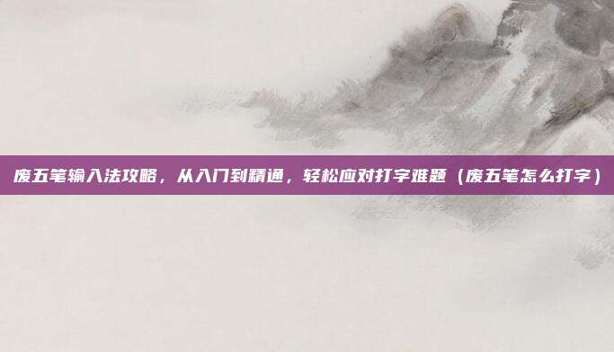 废五笔输入法攻略，从入门到精通，轻松应对打字难题（废五笔怎么打字）