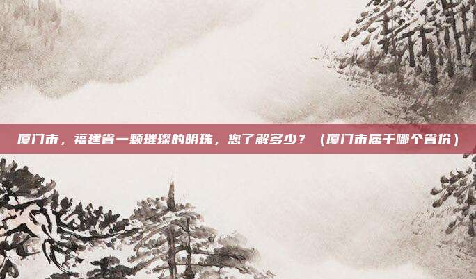厦门市，福建省一颗璀璨的明珠，您了解多少？（厦门市属于哪个省份）