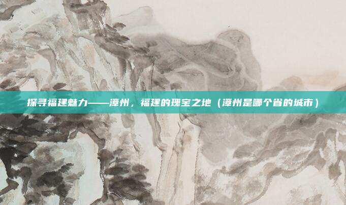 探寻福建魅力——漳州，福建的瑰宝之地（漳州是哪个省的城市）