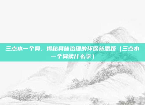 三点水一个臭，揭秘臭味治理的环保新思路（三点水一个臭读什么字）