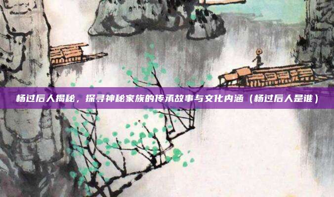 杨过后人揭秘,探寻神秘家族的传承故事与文化内涵(杨过后人是谁)