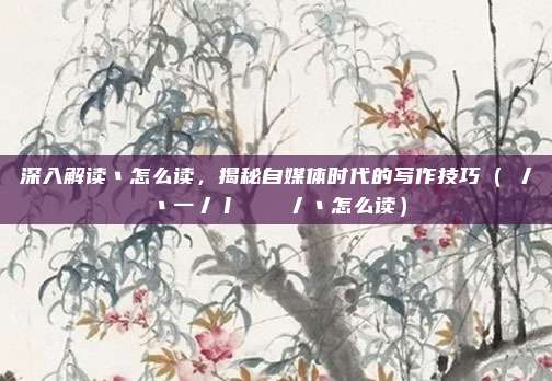 深入解读丶怎么读，揭秘自媒体时代的写作技巧（丷丿丶一丿丨𠃌丿丶怎么读）