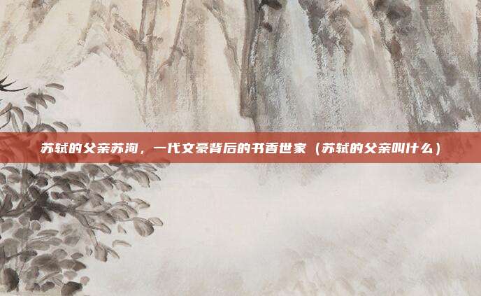 苏轼的父亲苏洵，一代文豪背后的书香世家（苏轼的父亲叫什么）