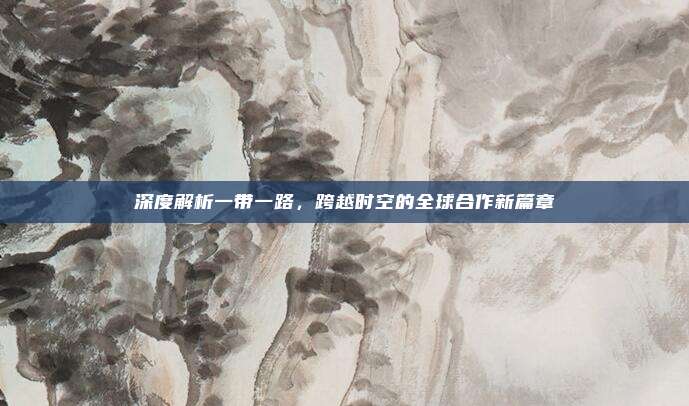深度解析一带一路，跨越时空的全球合作新篇章