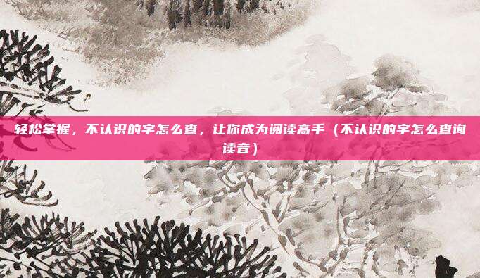 轻松掌握，不认识的字怎么查，让你成为阅读高手（不认识的字怎么查询读音）