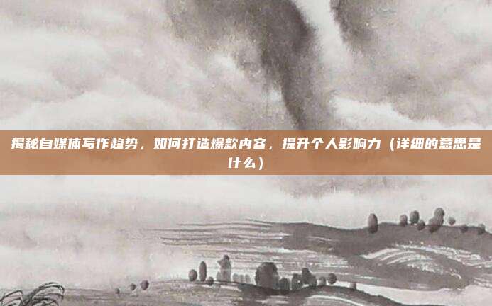 揭秘自媒体写作趋势，如何打造爆款内容，提升个人影响力（详细的意思是什么）