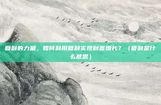 复利的力量，如何利用复利实现财富增长？（复利是什么意思）
