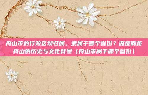 舟山市的行政区划归属，隶属于哪个省份？深度解析舟山的历史与文化背景（舟山市属于哪个省份）