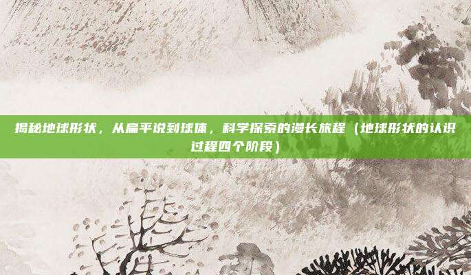 揭秘地球形状，从扁平说到球体，科学探索的漫长旅程（地球形状的认识过程四个阶段）