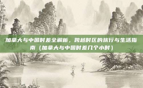 加拿大与中国时差全解析，跨越时区的旅行与生活指南（加拿大与中国时差几个小时）