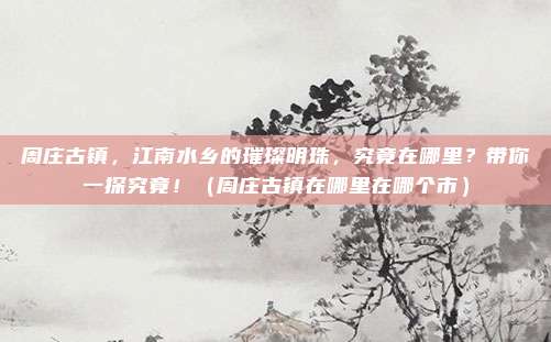 周庄古镇，江南水乡的璀璨明珠，究竟在哪里？带你一探究竟！（周庄古镇在哪里在哪个市）