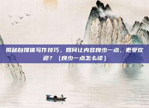 揭秘自媒体写作技巧，如何让内容良少一点，更受欢迎？（良少一点怎么读）