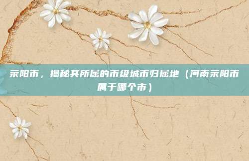 荥阳市，揭秘其所属的市级城市归属地（河南荥阳市属于哪个市）
