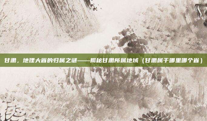 甘肃，地理大省的归属之谜——揭秘甘肃所属地域（甘肃属于哪里哪个省）