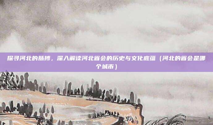 探寻河北的脉搏，深入解读河北省会的历史与文化底蕴（河北的省会是哪个城市）