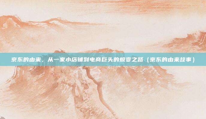 京东的由来，从一家小店铺到电商巨头的蜕变之路（京东的由来故事）