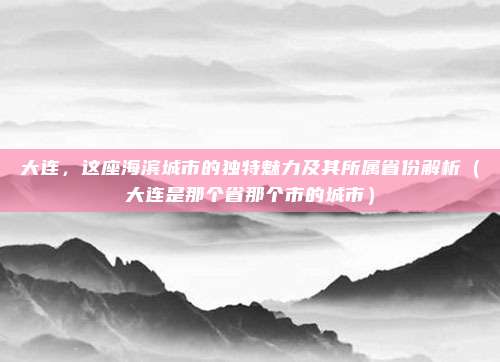 大连，这座海滨城市的独特魅力及其所属省份解析（大连是那个省那个市的城市）