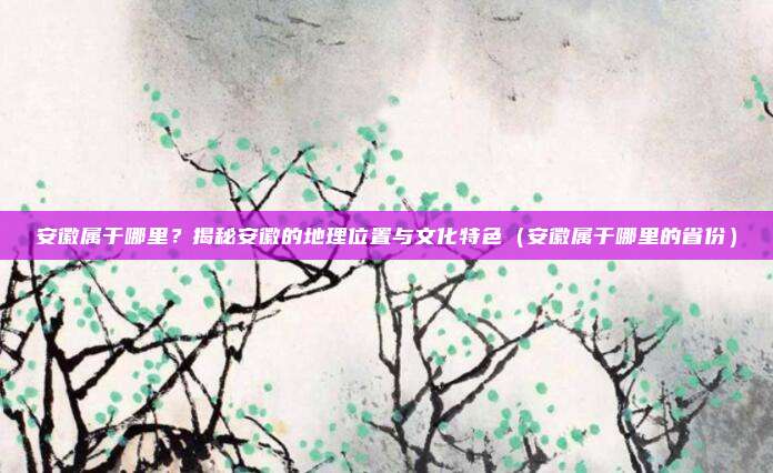 安徽属于哪里？揭秘安徽的地理位置与文化特色（安徽属于哪里的省份）
