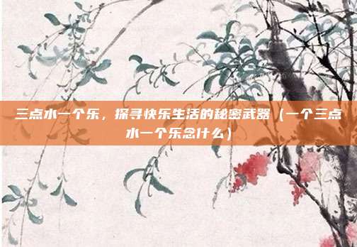 三点水一个乐，探寻快乐生活的秘密武器（一个三点水一个乐念什么）