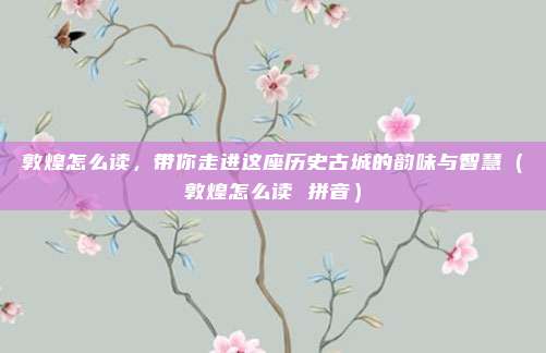 敦煌怎么读，带你走进这座历史古城的韵味与智慧（敦煌怎么读 拼音）