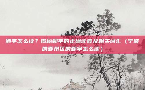 鄞字怎么读？揭秘鄞字的正确读音及相关词汇（宁波的鄞州区的鄞字怎么读）